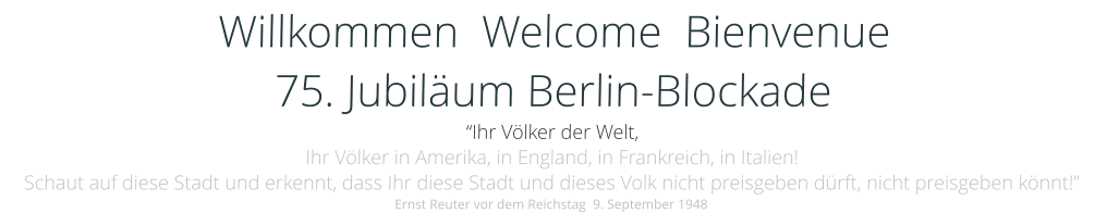 Willkommen  Welcome  Bienvenue  75. Jubiläum Berlin-Blockade “Ihr Völker der Welt, Ihr Völker in Amerika, in England, in Frankreich, in Italien! Schaut auf diese Stadt und erkennt, dass Ihr diese Stadt und dieses Volk nicht preisgeben dürft, nicht preisgeben könnt!” Ernst Reuter vor dem Reichstag  9. September 1948